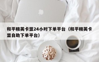 和平精英卡盟24小时下单平台（和平精英卡盟自助下单平台）