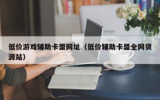 低价游戏辅助卡盟网址（低价辅助卡盟全网货源站）