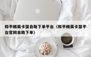 和平精英卡盟自助下单平台（和平精英卡盟平台官网自助下单）