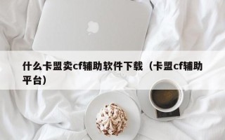 什么卡盟卖cf辅助软件下载（卡盟cf辅助平台）