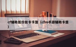 cf辅助低价批卡卡盟（cfm手游辅助卡盟）